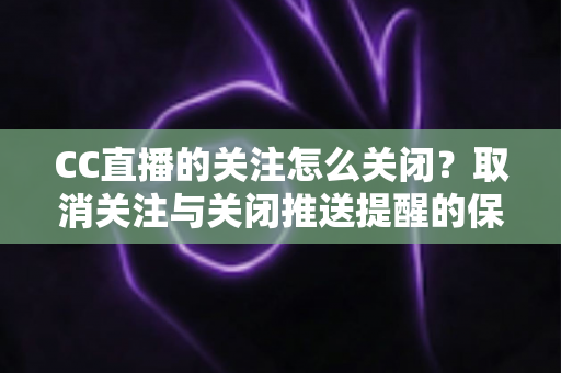 CC直播的关注怎么关闭？取消关注与关闭推送提醒的保姆级教程