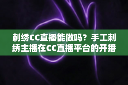 刺绣CC直播能做吗？手工刺绣主播在CC直播平台的开播全攻略与前景分析