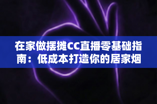 在家做摆摊CC直播零基础指南：低成本打造你的居家烟火气副业