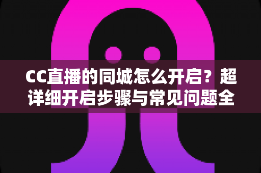 CC直播的同城怎么开启？超详细开启步骤与常见问题全解析，快速解锁身边的精彩直播