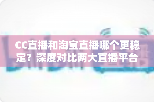 CC直播和淘宝直播哪个更稳定？深度对比两大直播平台，帮你找到最可靠的直播阵地