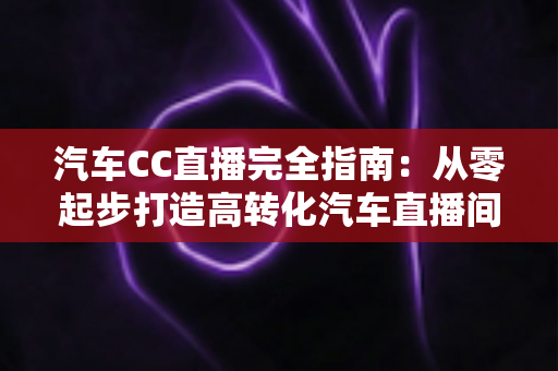 汽车CC直播完全指南:从零起步打造高转化汽车直播间的实战宝典 汽车CC直播完全指南:从零起步打造高转化汽车直播间的实战宝典