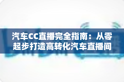 汽车CC直播完全指南:从零起步打造高转化汽车直播间的实战宝典 汽车CC直播完全指南:从零起步打造高转化汽车直播间的实战宝典
