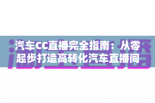 汽车CC直播完全指南:从零起步打造高转化汽车直播间的实战宝典 汽车CC直播完全指南:从零起步打造高转化汽车直播间的实战宝典