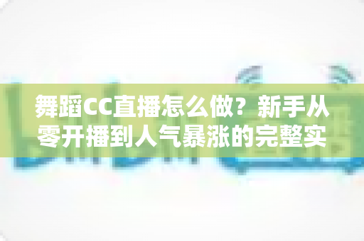 舞蹈CC直播怎么做?新手从零开播到人气暴涨的完整实战指南 舞蹈CC直播怎么做?新手从零开播到人气暴涨的完整实战指南