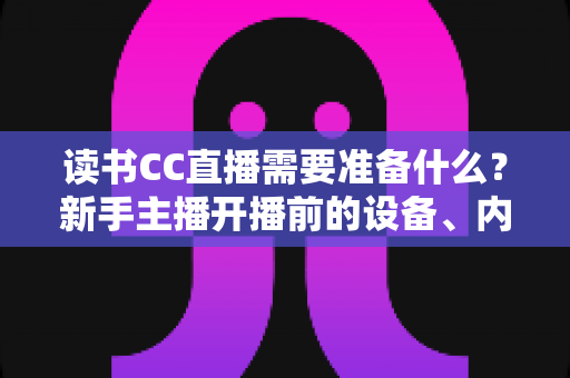 读书CC直播需要准备什么？新手主播开播前的设备、内容与环境全攻略