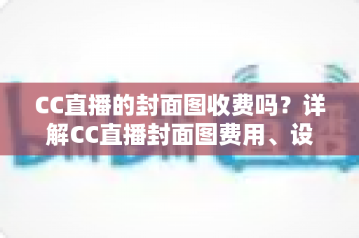 CC直播的封面图收费吗？详解CC直播封面图费用、设置方法与设计攻略