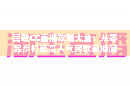 民歌CC直播攻略大全：从零起步打造高人气民歌直播间的实战指南