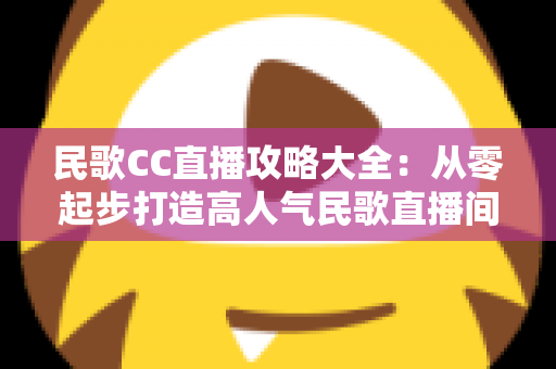 民歌CC直播攻略大全：从零起步打造高人气民歌直播间的实战指南