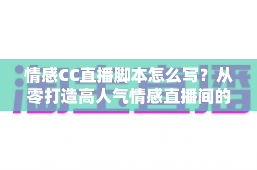 情感CC直播脚本怎么写？从零打造高人气情感直播间的实战指南