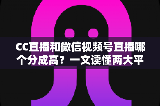 CC直播和微信视频号直播哪个分成高？一文读懂两大平台主播分成规则与变现选择攻略