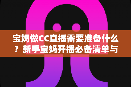 宝妈做CC直播需要准备什么？新手宝妈开播必备清单与全流程攻略