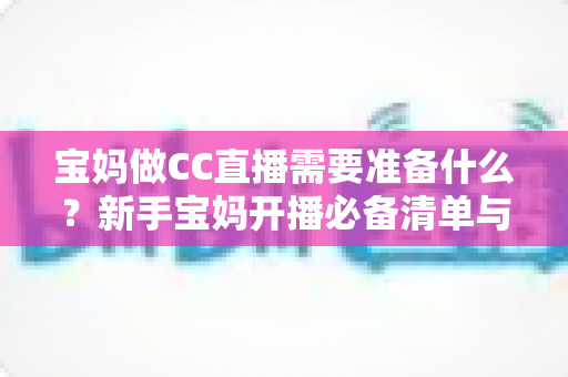 宝妈做CC直播需要准备什么？新手宝妈开播必备清单与全流程攻略