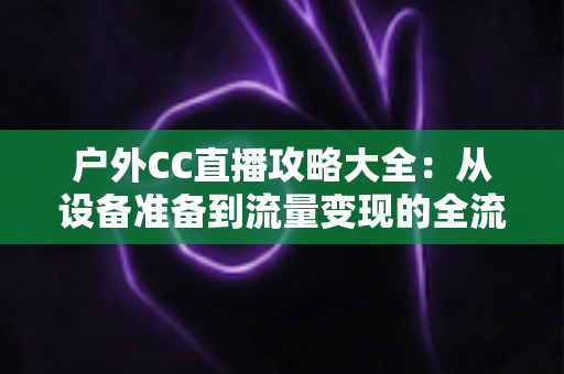 户外CC直播攻略大全：从设备准备到流量变现的全流程实战指南