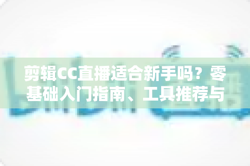 剪辑CC直播适合新手吗？零基础入门指南、工具推荐与变现前景全解析