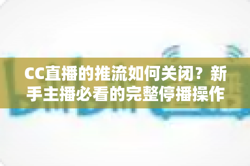 CC直播的推流如何关闭？新手主播必看的完整停播操作指南与避坑手册
