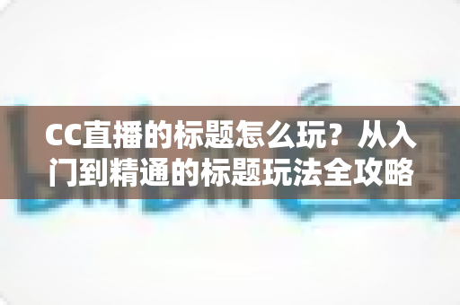 CC直播的标题怎么玩？从入门到精通的标题玩法全攻略，助你直播间人气翻倍