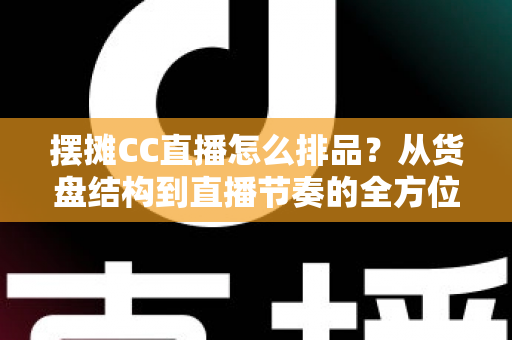 摆摊CC直播怎么排品？从货盘结构到直播节奏的全方位排品实战指南