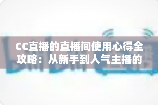 CC直播的直播间使用心得全攻略：从新手到人气主播的实战经验分享