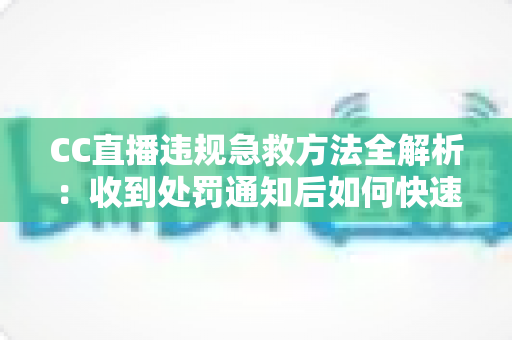 CC直播违规急救方法全解析：收到处罚通知后如何快速自救、成功申诉与恢复账号