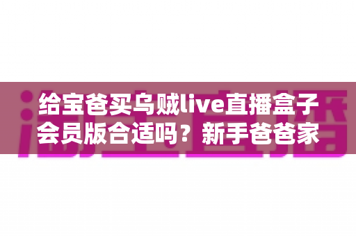 给宝爸买乌贼live直播盒子会员版合适吗？新手爸爸家庭娱乐升级全攻略