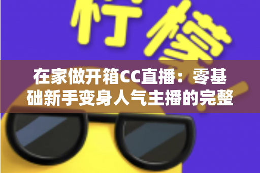 在家做开箱CC直播:零基础新手变身人气主播的完整实战指南 在家做开箱CC直播:零基础新手变身人气主播的完整实战指南