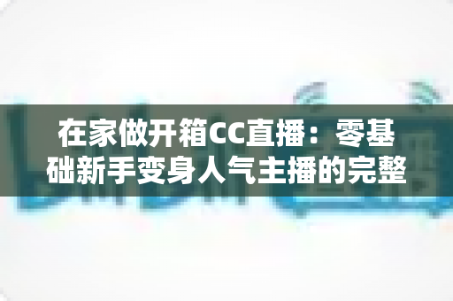 在家做开箱CC直播:零基础新手变身人气主播的完整实战指南 在家做开箱CC直播:零基础新手变身人气主播的完整实战指南