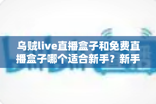 乌贼live直播盒子和免费直播盒子哪个适合新手?新手入门选择全攻略 乌贼live直播盒子和免费直播盒子哪个适合新手?新手入门选择全攻略