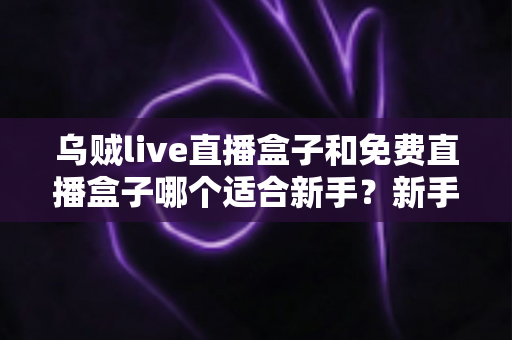 乌贼live直播盒子和免费直播盒子哪个适合新手？新手入门选择全攻略