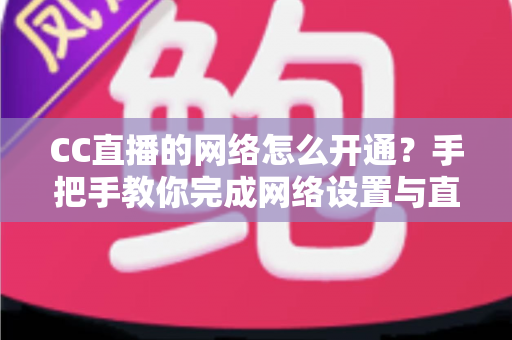 CC直播的网络怎么开通？手把手教你完成网络设置与直播开通全流程