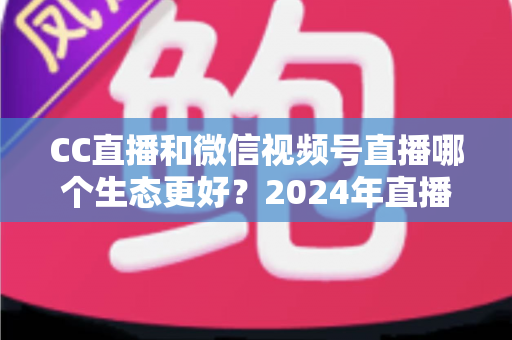 CC直播和微信视频号直播哪个生态更好?2024年直播平台深度对比与选择指南 CC直播和微信视频号直播哪个生态更好?2024年直播平台深度对比与选择指南