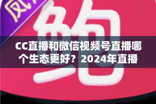 CC直播和微信视频号直播哪个生态更好?2024年直播平台深度对比与选择指南 CC直播和微信视频号直播哪个生态更好?2024年直播平台深度对比与选择指南
