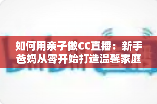 如何用亲子做CC直播：新手爸妈从零开始打造温馨家庭直播间的完整攻略