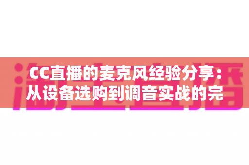 CC直播的麦克风经验分享:从设备选购到调音实战的完整指南 CC直播的麦克风经验分享:从设备选购到调音实战的完整指南