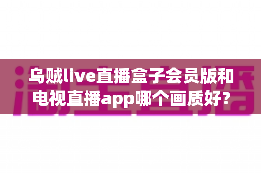 乌贼live直播盒子会员版和电视直播app哪个画质好?深度对比帮你选对观影方案 乌贼live直播盒子会员版和电视直播app哪个画质好?深度对比帮你选对观影方案