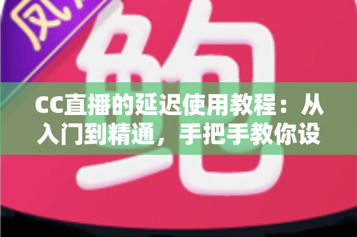 CC直播的延迟使用教程：从入门到精通，手把手教你设置直播延迟，有效防范偷屏狙击