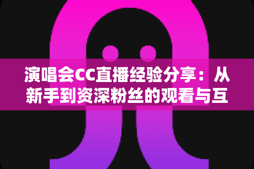 演唱会CC直播经验分享：从新手到资深粉丝的观看与互动全攻略