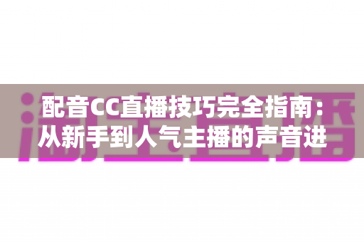 配音CC直播技巧完全指南：从新手到人气主播的声音进阶秘籍