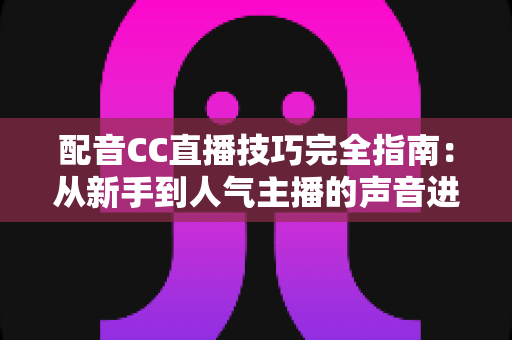 配音CC直播技巧完全指南：从新手到人气主播的声音进阶秘籍
