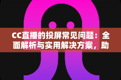 CC直播的投屏常见问题：全面解析与实用解决方案，助你畅享大屏观看体验