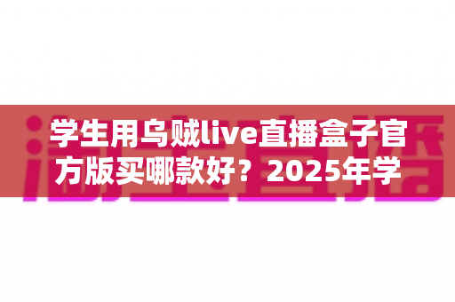 学生用乌贼live直播盒子官方版买哪款好?2025年学生党选购完整指南与避坑攻略 学生用乌贼live直播盒子官方版买哪款好?2025年学生党选购完整指南与避坑攻略