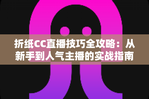 折纸CC直播技巧全攻略：从新手到人气主播的实战指南