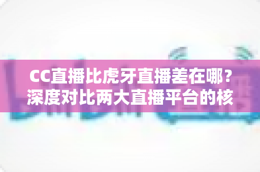 CC直播比虎牙直播差在哪？深度对比两大直播平台的核心差距与选择指南