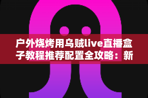 户外烧烤用乌贼live直播盒子教程推荐配置全攻略:新手也能轻松上手的直播装备与设置指南 户外烧烤用乌贼live直播盒子教程推荐配置全攻略:新手也能轻松上手的直播装备与设置指南
