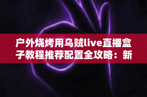户外烧烤用乌贼live直播盒子教程推荐配置全攻略：新手也能轻松上手的直播装备与设置指南