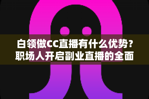 白领做CC直播有什么优势？职场人开启副业直播的全面解析