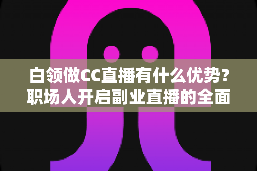 白领做CC直播有什么优势？职场人开启副业直播的全面解析
