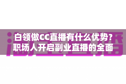 白领做CC直播有什么优势？职场人开启副业直播的全面解析