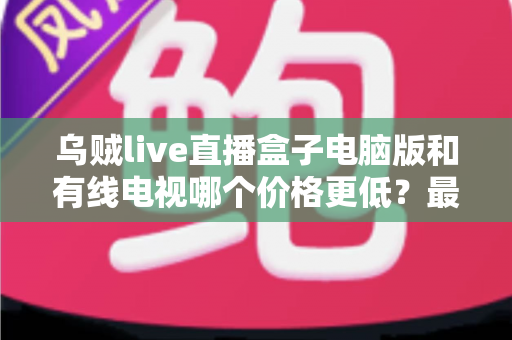 乌贼live直播盒子电脑版和有线电视哪个价格更低？最新费用对比与省钱选购全攻略
