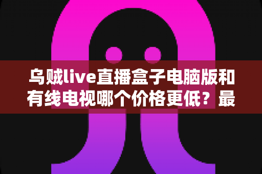 乌贼live直播盒子电脑版和有线电视哪个价格更低？最新费用对比与省钱选购全攻略